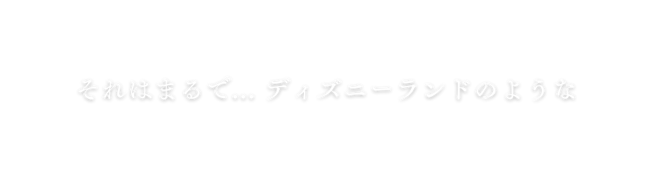 それはまるで ディズニーランドのような