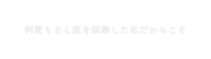 何度もどん底を経験した私だからこそ